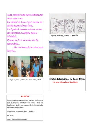 Cada capítulo uma nova história que
cruza com a sua.
E o melhor de tudo, é que, mesmo na
última página do seu livro,
Você poderá escrever outros e outros
até encontrar o caminho para a
felicidade...                                      Texto: Geisiane, Alana e Danilia.
Porque, no livro da vida, não há
ponto final...
       Só a continuação de uma nova
história...




  Diego de Jesus, Camilla de Sousa, Iara Arruda    Centro Educacional de Barra Nova
                                                       Por uma Educação de Qualidade




                    HUMOR

Uma professora explicando a matéria pediu para
que o Juquinha mostrasse no mapa onde se
localizava a América, o mesmo ele fez.Em seguida
perguntou a Joãozinho:

--Joãozinho, quem descobriu a América?

Ele disse:

--foi o Juquinha professora!!
 
