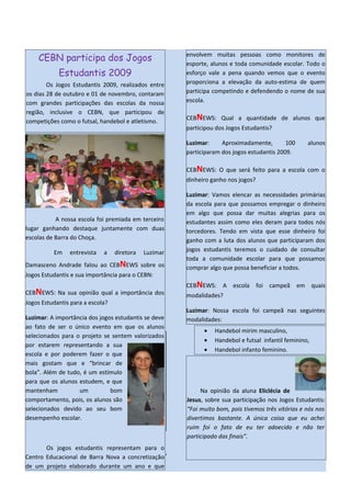 envolvem muitas pessoas como monitores de
    CEBN participa dos Jogos
                                                       esporte, alunos e toda comunidade escolar. Todo o
            Estudantis 2009                            esforço vale a pena quando vemos que o evento
        Os Jogos Estudantis 2009, realizados entre     proporciona a elevação da auto-estima de quem
os dias 28 de outubro e 01 de novembro, contaram       participa competindo e defendendo o nome de sua
com grandes participações das escolas da nossa         escola.
região, inclusive o CEBN, que participou de
                                                       CEBNEWS: Qual a quantidade de alunos que
competições como o futsal, handebol e atletismo.
                                                       participou dos Jogos Estudantis?

                                                       Luzimar:     Aproximadamente,        100     alunos
                                                       participaram dos jogos estudantis 2009.

                                                       CEBNEWS: O que será feito para a escola com o
                                                       dinheiro ganho nos jogos?

                                                       Luzimar: Vamos elencar as necessidades primárias
                                                       da escola para que possamos empregar o dinheiro
                                                       em algo que possa dar muitas alegrias para os
           A nossa escola foi premiada em terceiro     estudantes assim como eles deram para todos nós
lugar ganhando destaque juntamente com duas            torcedores. Tendo em vista que esse dinheiro foi
escolas de Barra do Choça.                             ganho com a luta dos alunos que participaram dos
          Em    entrevista   a    diretora   Luzimar   jogos estudantis teremos o cuidado de consultar
                                                       toda a comunidade escolar para que possamos
Damasceno Andrade falou ao CEBNEWS sobre os            comprar algo que possa beneficiar a todos.
Jogos Estudantis e sua importância para o CEBN:
                                                       CEBNEWS: A escola foi campeã em quais
CEBNEWS: Na sua opinião qual a importância dos         modalidades?
Jogos Estudantis para a escola?
                                                       Luzimar: Nossa escola foi campeã nas seguintes
Luzimar: A importância dos jogos estudantis se deve    modalidades:
ao fato de ser o único evento em que os alunos
                                                             •   Handebol mirim masculino,
selecionados para o projeto se sentem valorizados
                                                             •   Handebol e futsal infantil feminino,
por estarem representando a sua
                                                             •   Handebol infanto feminino.
escola e por poderem fazer o que
mais gostam que e “brincar de
bola”. Além de tudo, é um estímulo
para que os alunos estudem, e que
mantenham          um          bom                          Na opinião da aluna Eliclécia de
comportamento, pois, os alunos são                     Jesus, sobre sua participação nos Jogos Estudantis:
selecionados devido ao seu bom                         “Foi muito bom, pois tivemos três vitórias e nós nos
desempenho escolar.                                    divertimos bastante. A única coisa que eu achei
                                                       ruim foi o fato de eu ter adoecido e não ter
                                                       participado das finais”.
       Os jogos estudantis representam para o
Centro Educacional de Barra Nova a concretização
de um projeto elaborado durante um ano e que
 