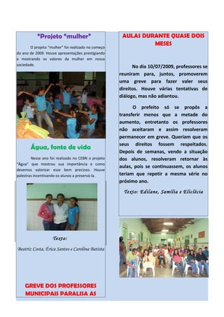 “Projeto “mulher”                          AULAS DURANTE QUASE DOIS
                                                               MESES
        O projeto “mulher” foi realizado no começo
do ano de 2009. Houve apresentações prestigiando
e mostrando os valores da mulher em nossa
sociedade.                                                 No dia 10/07/2009, professores se
                                                     reuniram para, juntos, promoverem
                                                     uma greve para fazer valer seus
                                                     direitos. Houve várias tentativas de
                                                     diálogo, mas não adiantou.

                                                           O prefeito só se propôs a
                                                     transferir menos que a metade do
                                                     aumento, entretanto os professores
                                                     não aceitaram e assim resolveram
                                                     permanecer em greve. Queriam que os
                                                     seus direitos fossem respeitados.
       Água, fonte de vida
                                                     Depois de semanas, vendo a situação
        Nesse ano foi realizado no CEBN o projeto    dos alunos, resolveram retornar às
“Água” que mostrou sua importância e como
                                                     aulas, pois se continuassem, os alunos
devemos valorizar esse bem precioso. Houve
palestras incentivando os alunos a preservá-la.      teriam que repetir a mesma série no
                                                     próximo ano.
                                                       Texto: Edilane, Samília e Eliclécia




                    Texto:

Beatriz Costa, Érica Santos e Carolina Batista




    GREVE DOS PROFESSORES
    MUNICIPAIS PARALISA AS
 