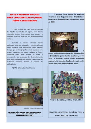 ESCOLA PROMOVE PROJETO                                       O projeto Festa Junina foi realizado
PARA CONSCIENTIZAR OS JOVENS                            durante o mês de junho com a finalidade de
                                                        encerrar de forma lúcida o 1º semestre letivo
    SOBRE A SEXUALIDADE
                                                        de 2009.



      O CEBN realizou em 2009 a terceira edição
do Projeto “Juventude em ação”, onde foram
mostradas muitas informações que ajudam a
entender diversos aspectos do desenvolvimento
humano.

        Durante a terceira unidade, foram
realizadas diversas atividades interdisciplinares
como palestras, que mostraram como prevenir
doenças que podem prejudicar muito a vida de uma
                                                                                                    A
pessoa; trabalhos em grupo; debates e filmes.
                                                        escola promoveu apresentações de quadrilhas
Atividades como essas ajudam ao jovem a
                                                        e brincadeiras para divertir os alunos, houve
compreender os processos de desenvolvimento
pelos quais passa todo ser humano e a entender as
                                                        forró e comidas típicas como amendoim
mudanças ocorridas durante o período da                 cozido, bolo, cocada, chazão entre outros. Os
adolescência.                                           alunos dançaram e se divertiram muito.

       TEXTO: Edilane, Samília e Eliclecia.




                                                          Texto: Edilane, Samília e Eliclécia



                         Palestra Saúde e Sexualidade

  “RASTAPÉ” PARA ENCERRAR O 1º                          PROJETO APROXIMA FAMÍLIA COM A
             SEMESTRE LETIVO                                    COMUNIDADE ESCOLAR
 