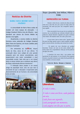 Texto: Graciélia, José Nilton, Flávio e
                                                                     Uildo
         Notícias do Distrito
                                                            IMPRESSÕES DA TURMA
      BARRA NOVA RECEBE NOVO
             COLÉGIO                                          Durante o início do ano, a maioria dos alunos da nossa
                                                    turma não se dava bem, mas com o passar do tempo, fomos nos
                                                    enturmando. Deu muito que fazer, mas conseguimos superar o
        A comunidade de Barra Nova acaba de         nosso orgulho.
receber um novo espaço de educação – o
                                                              Houve um período do ano em que nós nos excedíamos na
Colégio Estadual Vitória Lima de Oliveira – que     conversa, mas ao percebermos que estávamos deixando todos os
atenderá aos alunos do Ensino Médio do              professores e direção chateados e magoados com a gente, resolvemos
distrito e da região.                               tentar mudar. Não mudamos muito, mas valeu a pena tentar.
        Atualmente, o ensino médio no distrito                 A nossa turma é mais ou menos assim: ’’quando a gente
funciona como extensão do Colégio Estadual          fica junto tem briga, quando a gente se separa saudades, quando a
Dária Viana de Queiroz, em locais cedidos pela      gente se encontra discute: desconheço uma amizade tão covarde. ’’

prefeitura municipal.                                           Na maioria das vezes discutimos por qualquer
       Em entrevista ao CEBNEWS, Alvanir            besteirinha. Ficamos com raiva um dos outros, falamos mal...
                                                    Então, depois vem o arrependimento: Nada que um bom pedido de
Rocha da Silva, aluna do 2º ano afirma: “A          desculpas não resolva.
construção desse novo colégio foi uma grande
conquista para nós alunos secundaristas, pois                  O fantástico das nossas vidas, é que podemos tirar
                                                    aprendizado de cada momento, às vezes fazemos tornar pequenos
proporcionará uma maior comodidade a essa           instantes, em grandes momentos, que sempre ficarão guardados nas
comunidade escolar, haja vista que a um tempo       nossas memórias e em nossos corações.
atrás os alunos tinham que se deslocar para Barra
do Choça, enfrentando diversos transtornos”.                 Texto de: Marina, Marques e Jamerson

        A realização desse projeto é um anseio
antigo da população local, uma vez que esta é
consciente de que a educação é responsável pelo
desenvolvimento do ser humano e da comunidade
como um todo.




                                                    Literatura
                                                    A vida é como...
                                                    A vida é como um livro, cada palavra
                                                    um ato,
                                                    Cada frase um segundo,
                                                    Cada parágrafo um momento,
                                                    Cada página um dia que se parte,
 