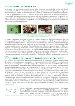 ENTENDIENDO EL PRODUCTO
La frescura y las caracterıś ticas nutritivas otorgadas durante el proceso de fabricación del pellet, le
otorgan a Hormix SB, las caracterıś ticas necesarias para lograr el control del hormiguero. El proceso
deformulacióndeHormixSBterminaconlainclusióndeunpotenteinsecticidadenominado ipronil,
el cual es microencapsulación a lo largo de la mezcla de Hormix SB, de manera homogénea y
enmascarada dentro de cada uno de los trozos o pellets del producto terminado. La inclusión de otro
ingrediente activo de baja pureza ó de dudosa calidad, podrıá disminuir la e icacia del producto
formulado y su posterior rechazo por parte de las hormigas forrajeras y jardineras, inhabilitando el
procesodecontroldelhormiguero.
El ingrediente activo Fipronil, altera la neuro transmisión de los impulsos nerviosos del sistema nervioso central de
los insectos vía canal ion cloro, inhibiendo el aminoácido gamma ácido aminobútrico
causando la hiper exitación y muerte del insecto..
El insecticida Fipronil del grupo quıḿ ico de los fenil pirazoles, actúa sobre el sistema nervioso
central, especı́ icamente en el canal del ion cloro, sistema regulado por ácido gamma-aminobutıŕ ico
(GABA), con acción por contacto e ingestión (Tomlin,	2000). Formulado como cebo, este insecticida logra
un buen control de las especies de hormigas cortadoras de hojas (Forti	et	al.,	1997). Colonias de hormigas
cortadoras Atta	sexdens	rubropilosa, Atta	cephalotes, Atta	colombica	 	Atta	laevigata y diferentes
especies Acromyrmex sp., en Brasil y Colombia, registraron una mortalidad causada por cebos a base
de ipronil de más del 80%, lo cual declara su alta e iciencia	como	ingrediente	activo (Coll	2003,	Stanley	
2004,	Téllez	y	Serna	2005,	Téllez	y	Serna	2011).Brasil,unodelosmayoresproductoresforestalesanivelmundialy
mayor consumidor de cebos hormiguicidas, registra y aprueba el ipronil como cebo para control de
las hormigas cortadoras de hojas dicotiledóneas (A.	sexdens	y	A.	laevigata, A.	Cephalotes) (de	Britto	et	al.	
2016).
ENTENDIENDO EL USO DE OTROS INGREDIENTES ACTIVOS
En Colombia, se comercializan hormiguicidas formulados con Abamectina, pertenecientes al grupo
de las avermectinas, las cuales se degradan en presencia de luz ultravioleta (UV), y en el suelo estas
moléculas se descompone en diferentes compuestos, con una vida media de 20 a 47 dıá s. Mostrando
poca estabilidad para ser comercializadas como insecticidas, ya que su rápida fotodegradación
ambiental podrı́a comprometer la e icacia del cebo (Isenring	 y	 Neumeister	 2010,	 de	 Britto	 et	 al	 2016).
Posiblemente estas caracterıś ticas descritas anteriormente, han causado la baja e iciencia de los
cebosconabamectinaenlashormigascortadorasAtta	texana	alsurdeEstadosUnidos,oenelcontrol
de diferentes especies de Atta y Acromyrmex en Brasil (Cameron	1985,	1990;	Vilela	1986). En hormigas A.	
sexdens	rubropilosa, este insecticida causó alta mortalidad de obreras, en los primeros dıá s, pero sin
llegar al 90%, no causando la muerte del hormiguero (Nagamoto,	 2003). Se obtuvieron resultados
similares para la hormiga Solenopsis		invicta (Hymenoptera:	Formicidae) con este activo, que no mató
las colonias de laboratorio (Lofgren	y	Williams,	1982;	Lofgren	et	al.,	1989). El proceso de desintoxicación a las
avermectinas, también es observable, es decir, las hormigas cortadoras de hojas pueden metabolizar
este pesticida que gradualmente deja de matar a las trabajadoras, lo que con irma su baja e iciencia
(Nagamoto,	2003).
Por otro lado, dada a su alta toxicidad aguda LD oral 48h: 8-11 mg/kg peso50
del cuerpo (Categorıá Toxicológica Ib) (BPDB: 2018), la abamectina cali ica
como pesticida "altamente peligroso" según los criterios de la FSC (Forest
Stewardship Council),	 además causa efectos en el desarrollo,	 como se
observó en estudio de reproducción en ratones CD-1 (US	EPA	2005,	OEHHA	
 
