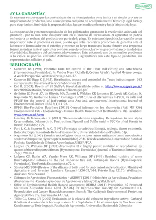 ¿y la garantía?
Es evidente entonces, que la comercialización de hormiguicidas no se limita a un simple proceso de
importación de productos, sino a un ejercicio completo de acompañamiento técnico y legal hacia y
paraelagricultor.Sinolvidarlaresponsabilidadhaciaelmedioambienteyhacialaindustrialocal.
La compactación y microencapsulación de los pelletizados garantizan la recolección adecuada del
producto , por lo cual, ante cualquier falla en el proceso de formulación, el agricultor se podrıá
enfrentar a un rechazo del producto por parte de la plaga. En este caso hipotético, la reacción de un
importador ante el problema es nulo, puesto que debe recurrir a protocolos de garantıá ante el
laboratorio formulador en el exterior, y esperar un largo transcurso hasta obtener una respuesta
formal,mientrastantoelagricultorcontinúaconelproblema,lashormigascontinúancortandohojas
y la viabilidad inanciera del cultivo es cada vez menor. Este, es tan solo uno de los muchos problemas
a lo cuales se podrıá n enfrentar distribuidores y agricultores con este tipo de productos, sin
representaciónsólidaenelpaıś .
BIBLIOGRAFÍA
Ÿ Cameron RS (1990) Potential baits for control of the Texas leaf-cutting and Atta texana
(Hymenoptera: Formicidae), In: Vander Meer RK, Jaﬀe K, Cedeno A (eds). Applied Myrmercology:
AWorldPerspective.WestviewPress,p.628-37.
Ÿ Forti L. C. & Boaretto M. A. C. (1997). Formigas cortadeiras: Biologia, ecologia, danos e controle.
Botucatu:DepartamentodeDefesaFitossanitária,UniversidadeEstadualPaulista.61p.
Ÿ Sistemas de Agrotóxicos Fitossanitários – AGROFIT (2018) Ministério da Agricultura, Pecuária e
Abastecimento-Coordenação-GeraldeAgrotóxicoseA ins/DFIA/SDA.Brasil.
Ÿ Cameron RS, Riggs C (1985). Distribution, impact and control of the Texas leafcuttingant-1983
surveyresults.TexasForestServicePublication139
Ÿ Lofgren CS, Banks WA, Vander Meer RK, Williams DF (1989) Residual toxicity of some
luoroaliphatic sulfones to the red imported ire ant, Solenopsis invicta (Hymenoptera:
Formicidae).TheFloridaEntomologist,v.72,n.
Ÿ Nagamoto NS (2003) Estudos toxicológicos de princıṕ ios ativos utilizando como modelo Atta
sexdens rubropilosa (Hymenoptera, formicidae). 234f. Tese de doutorado. Universidade Estadual
Paulista,FaculdadesdeCiênciasAgronômicas.UNESP/FCA.
Ÿ Isenring R, Neumeister L (2010) “Recommendations regarding Derogations to use alpha
Cypermethrin, Deltamethrin, Fenitrothion, Fipronil and Sul luramid in FSC Certi ied Forests in
Brazil”,FSCEditor,p.99.
Ÿ BPDB: Bio-Pesticides DataBase (2018) General information for abamectin (Ref: MK 936)
Environmental Fate - Ecotoxicology - Human Health. University of Hertfordshire. UK. available:
www.herts.ac.uk/aeru
Ÿ Of ice of Environmental Health Hazard Assessment OEHHA (2011) Proposition 65 Proposed
Maximum Allowable Dose Level (MADL) for Reproductive Toxicity for Avermectin B1.
Reproductive and Cancer Hazard Assessment Branch. The California Environmental Protection
Agency'sOf iceEPA.Sacramento.CA.USA.
Ÿ Lofgren CS, Williams DF (1982) Avermectin B1a: highly potent inhibitor of reproduction by
queens of the red imported ire ant (Hymenoptera: Formicidae). Journal of Economic Entomology,
75(5):798-803
Ÿ Téllez GL, Serna CFJ (2005) Evaluación de la e icacia del cebo con ingrediente activo Carbaryl
0.06% en el control de la hormiga arriera Atta Cephalotes L. En el municipio de San francisco-
Cundinamarca.Tesisdegrado.FacultaddeAgronomıá . UniversidadNacionaldeColombia
Ÿ Coll O. (2003). Boletıń nº 28 SAGPyA Forestal. Available online at: http://www.sagpya.gov.ar/
new/00/forestacion/revistas/revista28/hormig28.pdf
Ÿ de Britto JC, Forti LC*, de Oliveira MA, Zanetti R, Wilcken CF, Zanuncio JC, Loeck AE, Caldato N,
Nagamoto NS, Guilherme Lemes P, Camargo R (2016) Use of alternatives to PFOS, its salts and
PFOSF for the control of leaf-cutting ants Atta and Acromyrmex. International Journal of
EnvironmentalStudiesIJRES3(1):11-92.
Ÿ Stanley MC (2004) Review of the ef icacy of baits used for ant control and eradication. Ministry of
Agriculture and Forestry. Landcare Research LC0405/044. Private Bag 92170. Wellington.
Auckland.NewZealand.
 