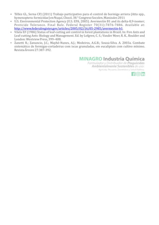 Ÿ Téllez GL, Serna CFJ (2011) Trabajo participativo para el control de hormiga arriera (Atta spp.,
hymenoptera:formicidae)enNuquı,́ Chocó.38.°CongresoSocolen,Manizales2011
Ÿ U.S. Environmental Protection Agency (U.S. EPA, 2005). Avermectin B1 and its delta-8,9-isomer;
Pesticide Tolerance. Final Rule. Federal Register 70(31):7876-7886. Available at:
http://www.federalregister.gov/articles/2005/02/16/05-2985/avermectin-b1.
Ÿ Vilela EF (1986) Status of leaf-cutting ant control in forest plantations in Brazil. In: Fire Ants and
Leaf-cutting Ants: Biology and Management. Ed. by Lofgren, C. S.; Vander Meer, R. K.. Boulder and
London:WestviewPress,399–408.
Ÿ Zanetti R.; Zanuncio, J.C.; Mayhé-Nunes, A.J.; Medeiros, A.G.B.; Souza-Silva. A. 2003a. Combate
sistemático de formigas-cortadeiras com iscas granuladas, em eucaliptais com cultivo mıń imo.
RevistaArvore27:387-392.
 