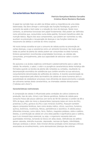 Características Nutricionais
Patrícia Gonçalves Batista Carvalho
Cristina Maria Monteiro Machado
O papel da nutrição hoje vai além da ênfase sobre a importância de uma dieta
balanceada. Ela deve almejar a otimização das funções fisiológicas, garantir o
aumento da saúde e bem-estar e a redução do risco de doenças. Neste novo
contexto, os alimentos funcionais tem papel fundamental. Eles podem ser definidos
como alimentos que, consumidos numa dieta padrão, fornecem benefícios além da
nutrição básica. Alguns dos seus componentes, que podem ser nutrientes ou não,
auxiliam na prevenção e recuperação de doenças e nas funções relativas ao
mecanismo de defesa e controle do ritmo corporal.
Há muito tempo acredita-se que o consumo de cebola auxilia na prevenção de
certas doenças, o que a caracteriza como um alimento funcional. De modo geral,
todas as partes da planta da cebola podem ser consumidas na dieta humana.
Embora apresentem reconhecidas propriedades funcionais, as cebolas são
consumidas, principalmente, pela sua capacidade de adicionar sabor a outros
alimentos.
Os açúcares e os ácidos orgânicos contribuem substancialmente para o sabor da
cebola. No entanto, o sabor, o odor e a pungência característicos desta hortaliça são
formados quando os tecidos da planta são rompidos ou cortados, resultando na
decomposição enzimática de substâncias que contém enxofre na sua estrutura,
conjuntamente denominadas de sulfóxidos de cisteína. A recente caracterização da
enzima responsável pelo efeito lacrimatório da cebola em seres humanos abriu a
possibilidade de estabelecer processos mais eficientes de desenvolvimento e seleção
de cultivares isentas desta característica, as chamadas cebolas doces/suaves
(“cebolas sem choro”).
Características nutricionais
A composição de cebola é influenciada pelas condições de cultivo (sistema de
produção, tipo de solo, clima) e por fatores genéticos. Bulbos de cebola para
consumo fresco são pouco calóricos (em torno de 40-50 calorias) e contém de 89 a
95% de água, além de mono e dissacarídeos (açúcares totais em torno de 6%),
proteínas (1,6%), gordura (0,3%) e sais minerais (0,65%). Possuem também
alguns compostos fenólicos, bem como ácidos málico, cítrico, succínico, fumárico,
quínico, biotínicos, nicotínicos, fólicos, pantotênicos e ascórbico. A cebola possui
diferentes minerais, como cálcio, ferro, fósforo, magnésio potássio, sódio e selênio.
Destes, a contribuição da cebola em uma dieta padrão é significativa para o selênio,
que é um mineral-traço essencial, ou seja, o organismo necessita dele em
quantidades mínimas, tornando-se tóxico em altas doses. Deficiências de selênio
geram catarata, distrofia muscular, depressão, necrose do fígado, infertilidade,
doenças cardíacas e câncer. Este mineral oferece proteção contra doenças crônicas
associadas ao envelhecimento, como aterosclerose (doenças das artérias
 