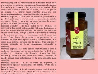 Remedio popular  9: Para disipar los zumbidos de los o í dos y la sordera reciente, se empapa un algod ó n en el zumo de la cebolla y se introduce ligeramente en las orejas.  Para calmar los fuertes dolores de los o í dos, se asa un pedazo de cebolla y se extrae unas cuantas gotas que son introducidas en el o í do cuando el l í quido est é  fresco. Remedio popular  10: En caso de insomnio (cuando no se puede dormir) se prepara un platito de ensalada de cebolla con aceite, lim ó n y poca sal, se come durante la cena y provoca un sue ñ o profundo y reparador. Remedio popular  11: Para curar la tos cr ó nica, tos convulsiva (tos feina), la bronquitis y el asma bronquial, se pica una o dos cebollas grandes, se mezcla con bastante az ú car en un plato, se deja durante la noche en el sereno y en la ma ñ ana se toma por cucharadas cada 3 horas este jarabe. Otra forma de prevenir principalmente la tos nocturna es dejar en un plato durante la noche cerca de la cama una cebolla cortada por la mitad. Sus vapores y aromas actuar á n de forma suavizante, calmando la garganta. Remedio popular  12: Para c ó licos menstruales y para el s í ndrome premenstrual, se recomienda hervir 250 g de cebolla en 1 litro de leche durante 15 minutos, dejar reposar y beber un vaso cada tres horas. Tambi é n se puede aplicar una cataplasma en la zona dolorida para calmarla. Remedio popular  13: Si se sufre de migra ñ as, se recomienda aplicar cataplasmas de cebolla cruda en la frente y sienes. Remedio popular  14: En el caso de picaduras de insectos, es muy eficaz frotar la zona afectada con el tallo verde de la cebolla para disminuir la inflamaci ó n. 