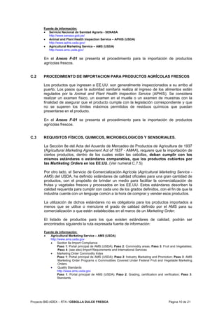 Proyecto BID-ADEX – RTA / CEBOLLA DULCE FRESCA Página 10 de 21
Fuente de información:
• Servicio Nacional de Sanidad Agraria - SENASA
http://www.senasa.gob.pe/
• Animal and Plant Health Inspection Service – APHIS (USDA)
http://www.aphis.usda.gov/
• Agricultural Marketing Service – AMS (USDA)
http://www.ams.usda.gov/
En el Anexo F-01 se presenta el procedimiento para la importación de productos
agrícolas frescos.
C.2 PROCEDIMIENTO DE IMPORTACION PARA PRODUCTOS AGRÍCOLAS FRESCOS
Los productos que ingresan a EE.UU. son generalmente inspeccionados a su arribo al
puerto. Los pasos que la autoridad sanitaria realiza al ingreso de los alimentos están
regulados por la Animal and Plant Health Inspection Service (APHIS). Se considera
realizar un examen físico, un examen en el muelle o un examen de muestras con la
finalidad de asegurar que el producto cumpla con la legislación correspondiente y que
no se superen los límites máximos permitidos de residuos químicos que puedan
presentarse en el producto.
En el Anexo F-01 se presenta el procedimiento para la importación de productos
agrícolas frescos.
C.3 REQUISITOS FÍSICOS, QUIMICOS, MICROBIOLOGICOS Y SENSORIALES.
La Sección 8e del Acta del Acuerdo de Mercadeo de Productos de Agricultura de 1937
(Agricultural Marketing Agreement Act of 1937 - AMAA), requiere que la importación de
ciertos productos, dentro de los cuales están las cebollas, deban cumplir con los
mismos estándares o estándares comparables, que los productos cubiertos por
las Martketing Orders en los EE.UU. (Ver numeral C.7.5)
Por otro lado, el Servicio de Comercialización Agrícola (Agricultural Marketing Service -
AMS) del USDA, ha definido estándares de calidad oficiales para una gran cantidad de
productos, con el propósito de brindar un medio para facilitar la comercialización de
frutas y vegetales frescos y procesados en los EE.UU. Estos estándares describen la
calidad requerida para cumplir con cada uno de los grados definidos, con el fin de que la
industria cuente con un lenguaje común a la hora de comprar y vender esos productos.
La utilización de dichos estándares no es obligatoria para los productos importados a
menos que se utilice o mencione el grado de calidad definido por el AMS para su
comercialización o que estén establecidas en el marco de un Marketing Order.
El listado de productos para los que existen estándares de calidad, podrán ser
encontrados siguiendo la ruta expresada fuente de información:
Fuente de información:
• Agricultural Marketing Service – AMS (USDA)
http://www.ams.usda.gov
• Section 8e Import Compliance
Paso 1: Portal principal de AMS (USDA); Paso 2: Commodity areas; Paso 3: Fruit and Vegetables;
Paso 4: (see also) Import Requirements and International Services
• Marketing Order Commodity Index
Paso 1: Portal principal de AMS (USDA); Paso 2: Industry Marketing and Promotion; Paso 3: AMS
Marketing Order Programs o Commodities Covered Under Federal Fruit and Vegetable Marketing
Orders
• Quality Standards
http://www.ams.usda.gov
Paso 1: Portal principal de AMS (USDA); Paso 2: Grading, certification and verification; Paso 3:
Standards
 