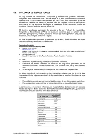Proyecto BID-ADEX – RTA / CEBOLLA DULCE FRESCA Página 13 de 21
C.5 EVALUACIÓN DE RESIDUOS TÓXICOS
La Ley Federal de Insecticidas, Fungicidas y Rodenticidas (Federal Insecticide,
Fungicide, and Rodenticide Act - FIFRA) exige a la EPA (Environmental Protection
Agency) que todos los pesticidas utilizados en los EE.UU. sean registrados y que se
establezcan medidas de tolerancia seguras para los residuos químicos que puedan
encontrarse en los alimentos domésticos e importados. Esta información puede ser
ampliada visitando la página web de referencia.
El término “pesticidas químicos", de acuerdo a la Ley Federal de Insecticidas,
Fungicidas y Rodenticidas (FIFRA), es cualquier sustancia que se aplican en los
alimentos para prevenir, destruir, repeler o mitigar los microorganismos (incluidas las
bacterias, virus, hongos, protozoos y algas).
La lista de pesticidas aprobados y permitidos por el EPA, están mostrados en orden
alfabético en la siguiente dirección electrónica.
Fuente de información:
Environmental Protection Agency – EPA
• Residue Limits on Food
http://www.epa.gov
Paso 1: Portal principal de EPA; Paso 2: Pesticides; Paso 3: Health and Safety; Paso 4: Quick Finder -
Residue Limits on Food.
• Regulating Pesticides
Paso 1: Portal principal de EPA; Paso 2: Pesticides; Paso 3: Regulating Pesticides.
La EPA:
• Determina el grado de seguridad de los productos pesticidas.
• Establece los niveles máximos de residuos de plaguicidas presentes en los
alimentos conforme a una sección de FD&C Act. (Federal Food, Drug, and Cosmetic
Act).
• Se encarga de publicar instrucciones para el uso correcto de los pesticidas.
La FDA controla el cumplimiento de las tolerancias establecidas por la EPA. Las
tolerancias (límite máximo permitido) de los pesticidas se pueden identificar de dos
maneras:
• Por producto agrícola, para encontrar las tolerancias de los diferentes agroquímicos.
• Por agroquímico, para encontrar la tolerancia máxima en los productos agrícolas.
A continuación, a manera de referencia, se muestra la lista de tolerancias en residuos
tóxicos de algunos de los pesticidas de importancia establecida por la EPA, para mayor
información consultar la EPA o el CFR de referencia.
PLAGUICIDA
VALOR LMR
(mg/kg )
Acetamiprid 0.02
Acibenzolar 0.05**
Avermectin 0.005**
Azoxystrobin 1
benzenesulfonamide 0.1
Bromoxynil 0.1
Carboxin 0.2
Chlorothalonil 0.5
Chlorpyrifos 0.5
Cypermethrin 0.1
Cyprodinil 0.6
Cyromazine 0.2
DCPA 1
 