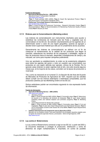 Proyecto BID-ADEX – RTA / CEBOLLA DULCE FRESCA Página 18 de 21
Fuente de información:
• Agricultural Marketing Service – AMS (USDA)
Agricultural Export Transportation Handbook
http://www.ams.usda.gov
Paso 1: Portal principal AMS (USDA); Paso 2: Export My Agricultural Product; Paso 3:
Agricultural Export Transportation Handbook (PDF).
• Postharvest Technology Research Information Center
http://postharvest.ucdavis.edu/
Paso 1: Portal Principal de Postharvest Technology - Research Information Center; Paso 2:
Recommendations; Paso 3: Recommendations for Maintaining Postharvest Quality (Produce
Facts) Paso 4: Buscar por título.
C.7.5 Órdenes para la Comercialización (Marketing orders)
Las órdenes de comercialización son instrumentos diseñados para ayudar a
estabilizar las condiciones de mercado para las frutas y vegetales que se
comercializan en los EE.UU. Se solicitan voluntariamente por los agentes de un
determinado sector o rubro de una región geográfica, quienes se agrupan y
deciden tener supervisión federal que vele por el cumplimiento de los acuerdos.
Generalmente las órdenes de comercialización se definen con el fin de
coadyuvar al mantenimiento de la calidad de los productos que llegan al
mercado, estandarizar los tamaños de los empaques y embalajes, regular el
flujo de productos hacia el mercado, desarrollar investigaciones de campo y de
mercado, así como para impulsar campañas publicitarias.
Una vez aprobado su establecimiento, la orden es de acatamiento obligatorio
para todos los agentes del sector o rubro en cuestión que comercialicen sus
productos en una región definida (por ejemplo, cítricos de la Florida). Por lo
general, estas órdenes no están vigentes todo el año, sino sólo durante algunos
meses que, en la mayoría de los casos, coinciden con la época de producción a
nivel local.
Tal y como se mencionó en el numeral C.3, la Sección 8e del Acta del Acuerdo
de Mercadeo de Productos de Agricultura de 1937, requiere que las cebollas
deban cumplir con los mismos estándares o estándares comparables, que los
productos cubiertos por las Martketing Orders en los EE.UU.
Dichos estándares podrán ser encontrados siguiendo la ruta expresada fuente
de información.
Fuente de información:
• Agricultural Marketing Service – AMS (USDA)
http://www.ams.usda.gov
• Marketing Orders
Paso 1: Portal principal del AMS (USDA); Paso 2: Commodity areas; Paso 3: Seleccionar
de acuerdo a la naturaleza del producto de búsqueda; Paso 4: Learn about regional
marketing orders and national research and promotion programs; Paso 5: Marketing
Orders.
• Import Requirements for Section 8e’s products
Paso 1: Portal principal de AMS (USDA); Paso 2: Commodity areas; Paso 3: Fruit and
Vegetables; Paso 4: (see also) Import Requirements and International Services; Paso 5:
List of Commodities Covered under Section 8e of the AMAA; Paso 6: Import Requirements
(buscar producto)
• Instituto Interamericano de Cooperación para la Agricultura (IICA).
Mercado de Los Estados Unidos: Guía para identificar los principales requisitos exigidos para
el ingreso de productos agrícolas frescos y procesados - Serie de Agronegocios, 2005
http://www.iica.int/
C.7.6 Ley contra el Bioterrorismo
La Ley contra el Bioterrorismo comenzó a regir en los EE.UU. a partir del 2003 y
se encuentra destinada a proteger la producción, distribución y venta de
alimentos de origen norteamericano e importado, en contra de posibles
 