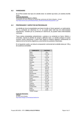 Proyecto BID-ADEX – RTA / CEBOLLA DULCE FRESCA Página 4 de 21
A.2 VARIEDADES
En el Perú existen dos tipos de cebolla dulce: la cebolla roja dulce y la cebolla amarilla
dulce.
Fuente de información:
Universidad Nacional Agraria La Molina
Comparativo de nueve Cultivares de Cebolla bajo condiciones del Valle de Nepeña – Ancash
http://www.lamolina.edu.pe/hortalizas/Anales_Cientificos/Cebolla-Arequipa(AnaC.).pdf
A.3 PROPIEDADES Y ASPECTOS NUTRICIONALES
La cebolla es rica en propiedades que hacen de ella un tónico general y un estimulante.
Por su contenido de vitaminas A y C, se puede tratar todo tipo de enfermedades
respiratorias. También por su contenido en vitamina B, se pueden tratar enfermedades
nerviosas.
Tiene ciertas propiedades antianémicas y, gracias a su contenido en hierro, fósforo y
minerales, repone la pérdida de sangre y glóbulos rojos. La cebolla protege al cuerpo
humano contra infecciones y sobre todo regula el sistema digestivo manteniendo el
balance de los fermentos digestivos y previniendo los parásitos intestinales.
En el siguiente cuadro, se indica la composición nutricional de la cebolla dulce por 100 g
de sustancia comestible:
COMPUESTO CANTIDAD
Agua 86 g
Hierro 0.50 mg
Prótidos 1.4 g
Manganeso 0.25 mg
Lípidos 0.2 g
Cobre 0.10 mg
Glúcidos 10 g
Zinc 0.08 mg
Celulosa 0.8 g
Yodo 0.02 mg
Potasio 180 mg
Ácido ascórbico 28 mg
Azufre 70 mg
Nicotinamida 0.50 mg
Fósforo 44 mg
Ácido pantoténico 0.20 mg
Calcio 32 mg
Riboflavina 0.07 mg
Cloro 25 mg
Tiamina 0.05 mg
Magnesio 16 mg
Carotenoides 0.03 mg
Sodio 7 mg
Calorías 20-35
Fuente: Infoagro
Fuente de información:
Infoagro
El Cultivo de la Cebolla
http://www.infoagro.com/hortalizas/cebolla.htm
 