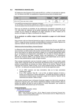 Proyecto BID-ADEX – RTA / CEBOLLA DULCE FRESCA Página 8 de 21
B.2 PREFERENCIA ARANCELARIA
El Tratado de Libre Comercio (TLC) entre los EE.UU. y el Perú, el cual entró en vigencia
el 01 de febrero del 2009, ha establecido el siguiente arancel para la cebolla dulce:
HTS8* DESCRIPCIÓN
Unidad de
Cantidad
Arancel
Base
Categoría de
Desgravación
0703.10.20 Onion sets, fresh or chilled Kg
0.83
cents/kg
A
(a)
*Las preferencias arancelarias fueron negociadas a 08 dígitos.
(a): los aranceles a las mercancías originarias de la categoría A serán eliminados completamente y dichas
mercancías quedarán libres de aranceles en la fecha en que el TLC entre en vigor.
Para que el producto se beneficie de las preferencias arancelarias asignadas por el
TLC, este debe ser originario de los países signatarios del mismo, para lo cual debe
cumplir con los criterios de calificación de origen indicados en dicho Tratado (ver la
sección de Reglas de Origen y Certificación de Origen).
Si un producto no califica origen la tarifa arancelaria a pagar es la del Arancel
General.
Para conocer cuál es el Arancel General que paga un producto en EE.UU., puede visitar
USITC, y luego de buscar la partida correspondiente al producto de interés, fijarse en la
columna “General” de las columnas de la sección “Rates of Duty”.
Diferencia entre Arancel Base y Arancel General
La diferencia entre Arancel Base y Arancel General o Nación Más Favorecida (NMF) es
que el primero se define dentro del acuerdo comercial entre los países signatarios para
servir como base en el cálculo del arancel a pagar en un momento determinado dentro
de un cronograma de desgravación arancelaria. Por otro lado el Arancel General o
MNF, es el arancel que paga cualquier nación que pertenezca a la Organización
Mundial de Comercio (OMC) y que exporte hacia un país determinado con el cual no
tiene un trato preferencial por medio de algún acuerdo.
Para conocer exactamente cual es el arancel a pagar en el año de la consulta, puede
visitar USITC (segunda fuente de información del presente punto) y luego de buscar la
partida correspondiente al producto de interés, fijarse en la columna “Special” de las
columnas de la sección “Rates of Duty”, en la cual se deberá buscar las iniciales “(PE)”
– de Perú – en este punto se puede presentar uno de los dos siguientes casos:
• Si en “(PE)” aparece una tasa arancelaria, ésta es la tasa arancelaria
preferencial a pagar.
• Si en “(PE)” aparece “See 99…” con un link, se deberá ingresar al mismo y
buscar en la columna de “Article Description” la partida del producto y luego de
encontrarla se deberá buscar el arancel a pagar en la columna “Special” de las
columnas de la sección “Rates of Duty”.
Vale la pena mencionar que si al buscar el arancel a pagar en el año de la consulta se
presenta el segundo caso, para efectos estadísticos Estados Unidos también utiliza la
partida del capítulo 99 para la cual se define el “Article Description” que contiene la
partida arancelaria del producto que se ha buscado.
Fuente de información:
• Tratado de Libre Comercio Perú – EE UU.
http://www.tlcperu-eeuu.gob.pe
• Preferencia arancelaria
Paso 1: Portal principal del TLC Perú – EE.UU.; Paso 2: Acuerdo de Promoción Comercial Perú-
EE.UU. – Textos Completos; Paso 3: Capítulo Dos: Lista Arancelaria de EE.UU.; Paso 4: Buscar por
Capítulo de acuerdo a la partida arancelaria.
 