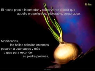 El hecho pasó a incomodar y comenzaron a decir que  aquello era peligroso, intolerable, vergonzoso. Mortificadas,  las bellas cebollas entonces pasaron a usar capas y más  capas para esconder  su piedra preciosa. 