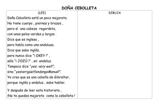 DOÑA CEBOLLETA
(LEE)
Doña Cebolleta está un poco majareta.
No tiene cuerpo , piernas y brazos ,
pero sí una cabeza regordeta,
con unos pelos verdes y largos .
Dice que es inglesa ,
pero habla como una andaluza.
Dice que sabe inglés,
pero nunca dice “¡ OKEY !” ,
sólo “¡ JOZÚ !” , en andaluz.
Tampoco dice “yes, very well”,
sino “yesverigüelfandangoManuél”.
Yo creo que es una cebolla de Gibraltar,
porque inglés y andaluz , sabe hablar.
Y después de leer esta historieta ,
¡No te quedes majareta como la cebolleta !
DIBUJA