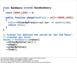 class BookQuery extends BaseBookQuery
    {
      const CHEAP_LEVEL = 8;

        public function cheap($maxPrice = self::CHEAP_LEVEL)
        {
          $this->filterByPrice(array('max' => $maxPrice));
          return $this;
        }
    }

    // trouver les éditions bon marché de 'War And Peace',
    // classées par titre
    $books = BookQuery::create()
      ->filterByTitle('War%')
      ->cheap()
      ->orderByTitle()
      ->find();


Les classes ActiveQuery sont l’endroit idéal pour stocker de la logique métier.
Cela rend les méthodes réutilisables, testables, lisibles.
On crée un DSL, un Domain-Speciﬁc Language, pour son modèle.
Ca ne vous rappelle rien ? Eh oui, ce sont les mêmes principes que pour ActiveRecord.
 