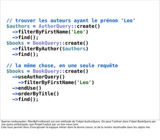// trouver les auteurs ayant le prénom 'Leo'
    $authors = AuthorQuery::create()
      ->filterByFirstName('Leo')
      ->find();
    $books = BookQuery::create()
      ->filterByAuthor($authors)
      ->find();

    // la même chose, en une seule requête
    $books = BookQuery::create()
      ->useAuthorQuery()
        ->filterByFirstName('Leo')
      ->endUse()
      ->orderByTitle()
      ->find();



Queries embarquées: ﬁlterByFirstName() est une méthode de l’objet AuthorQuery. On peut l’utiliser dans l’objet BookQuery par
une query embarquée, que Propel traduit par un bon vieux Join.
Cela vous permet donc d’encapsuler la logique métier dans la bonne classe, et de la rendre réutilisable dans les objets liés
 