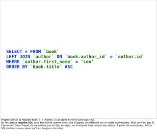 SELECT * FROM `book`
    LEFT JOIN `author` ON `book.author_id` = `author.id`
    WHERE `author.first_name` = 'Leo'
    ORDER BY `book.title` ASC




Propel connait la relation Book <-> Author, il sait donc écrire le join tout seul.
En fait, toute requête SQL peut être écrite comme une suite d’appels de méthode sur un objet ActiveQuery. Mais ce n’est pas là
l’essentiel: Dans Propel, on ne traduit pas du SQL en objet, on manipule directement des objets. A partir de maintenant, ﬁni le
SQL (même si vous savez qu’il est toujours derrière).
 