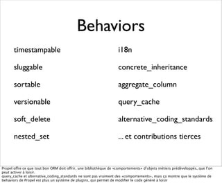 Behaviors
       timestampable                                               i18n

       sluggable                                                   concrete_inheritance

       sortable                                                    aggregate_column

       versionable                                                 query_cache

       soft_delete                                                 alternative_coding_standards

       nested_set                                                  ... et contributions tierces


Propel offre ce que tout bon ORM doit offrir, une bibliothèque de «comportements» d’objets métiers prédéveloppés, que l’on
peut activer à loisir.
query_cache et alternative_coding_standards ne sont pas vraiment des «comportements», mais ça montre que le système de
behaviors de Propel est plus un système de plugins, qui permet de modiﬁer le code généré à loisir
 