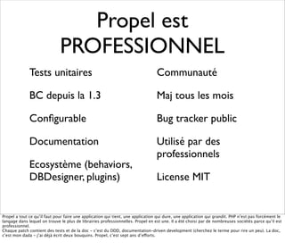 Propel est
                              PROFESSIONNEL
              Tests unitaires                                                    Communauté

              BC depuis la 1.3                                                   Maj tous les mois

              Conﬁgurable                                                        Bug tracker public

              Documentation                                                      Utilisé par des
                                                                                 professionnels
              Ecosystème (behaviors,
              DBDesigner, plugins)                                               License MIT


Propel a tout ce qu’il faut pour faire une application qui tient, une application qui dure, une application qui grandit. PHP n’est pas forcément le
langage dans lequel on trouve le plus de librairies professionnelles. Propel en est une. Il a été choisi par de nombreuses sociétés parce qu’il est
professionnel.
Chaque patch contient des tests et de la doc - c’est du DDD, documentation-driven development (cherchez le terme pour rire un peu). La doc,
c’est mon dada - j’ai déjà écrit deux bouquins. Propel, c’est sept ans d’efforts.
 
