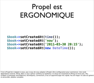 Propel est
                          ERGONOMIQUE

        $book->setCreatedAt(time());
        $book->setCreatedAt('now');
        $book->setCreatedAt('2011-03-30 20:15');
        $book->setCreatedAt(new DateTime());




C’est à Propel de s’adapter à vous, pas à vous de vous adapter à Propel. Zéro conﬁguration pour commencer. Une seule
dépendance externe: Phing. Mais si vous utilisez symfony ou Symfony2, le setup est instantané et Phing est livré avec. Peu
d’objets à manipuler (ActiveRecord, ActiveQuery, connection), d’où un apprentissage très rapide. Pas de magie: le code est généré
et accessible. phpDoc complète.
 