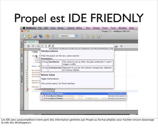 Propel est IDE FRIEDNLY




Les IDE avec autocomplétion tirent parti des information générées par Propel au format phpDoc pour faciliter encore davantage
la vide des développeurs.
 