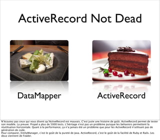 ActiveRecord Not Dead




             DataMapper                                                        ActiveRecord

N’écoutez pas ceux qui vous disent qu’ActiveRecord est mauvais. C’est juste une histoire de goût. ActiveRecord permet de tester
son modèle. La preuve: Propel a plus de 5000 tests. L’héritage n’est pas un problème puisque les behaviors permettent la
réutilisation horizontale. Quant à la performance, ça n’a jamais été un problème que pour les ActiveRecord n’utilisant pas de
génération de code.
Pour comparer, EntityManager, c’est le goût de la pureté de Java. ActiveRecord, c’est le goût de la facilité de Ruby et Rails. Les
deux viennent de Fowler.
 
