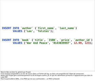INSERT INTO `author` (`first_name`, `last_name`)
        VALUES ('Leo', 'Tolstoi');


 INSERT INTO `book` (`title`, `ISBN`, `price`, `author_id`)
        VALUES ('War And Peace', '0143039997', 12.99, 123);




Mais le SQL est bien là, généré par Propel.
Il est toujours disponible à un clic de souris (dans un ﬁchier de log, ou dans une propriété de l’objet de connexion).
Notez que Propel gère automatiquement la clé étrangère author_id, et que les identiﬁants primaires n’apparaissent pas dans le
code PHP.
Pour la quincaillerie DBAL, c’est PDO qui est aux commandes - un PDO surboosté
 