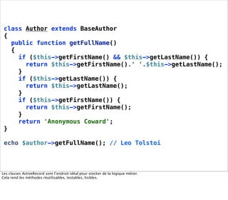 class Author extends BaseAuthor
 {
   public function getFullName()
   {
     if ($this->getFirstName() && $this->getLastName()) {
       return $this->getFirstName().' '.$this->getLastName();
     }
     if ($this->getLastName()) {
       return $this->getLastName();
     }
     if ($this->getFirstName()) {
       return $this->getFirstName();
     }
     return 'Anonymous Coward';
 }

 echo $author->getFullName(); // Leo Tolstoi



Les classes ActiveRecord sont l’endroit idéal pour stocker de la logique métier.
Cela rend les méthodes réutilisables, testables, lisibles.
 