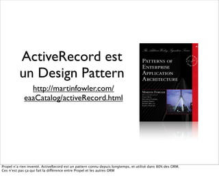 ActiveRecord est
          un Design Pattern
               http://martinfowler.com/
             eaaCatalog/activeRecord.html




Propel n’a rien inventé. ActiveRecord est un pattern connu depuis longtemps, et utilisé dans 80% des ORM.
Ces n’est pas ça qui fait la différence entre Propel et les autres ORM
 
