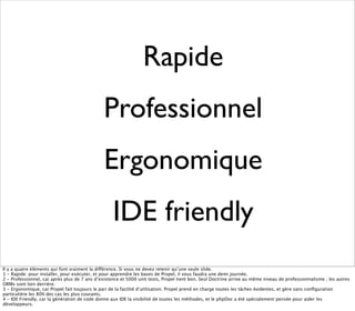 Rapide
                                               Professionnel
                                               Ergonomique
                                                   IDE friendly
Il y a quatre éléments qui font vraiment la différence. Si vous ne devez retenir qu’une seule slide.
1 - Rapide: pour installer, pour exécuter, et pour apprendre les bases de Propel, il vous faudra une demi journée.
2 - Professionnel, car après plus de 7 ans d’existence et 5000 unit tests, Propel tient bon. Seul Doctrine arrive au même niveau de professionnalisme ; les autres
ORMs sont loin derrière.
3 - Ergonomique, car Propel fait toujours le pari de la facilité d’utilisation. Propel prend en charge toutes les tâches évidentes, et gère sans conﬁguration
particulière les 80% des cas les plus courants.
4 - IDE Friendly, car la génération de code donne aux IDE la visibilité de toutes les méthodes, et le phpDoc a été spécialement pensée pour aider les
développeurs.
 
