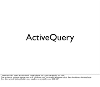 ActiveQuery


Comme pour les objets ActiveRecord, Propel génère une classe de requête par table.
Cela permet de proposer des raccourcis de requêtage, et d’encapsuler la logique métier dans des classes de requêtage.
On a donc une véritable API objet pour requêter un entrepôt... une BDD OO?
 