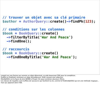 // trouver un objet avec sa clé primaire
  $author = AuthorQuery::create()->findPk(123);

  // conditions sur les colonnes
  $book = BookQuery::create()
    ->filterByTitle('War And Peace')
    ->findOne();

  // raccourcis
  $book = BookQuery::create()
    ->findOneByTitle('War And Peace');




create() est une factory qui renvoie un objet déterminé, ça aide beaucoup l’IDE pour la complétion.
ﬁndPk() et ﬁndOne() renvoient un objet ActiveRecord. ﬁnd() renvoie une collection.
ﬁlterByXXX() est la façon de dire WHERE à Propel. On peut combiner plusieurs ﬁltres.
Les classes de requêtes sont truffées de raccourcis qui facilitent la vie, comme le ﬁndOneByXXX() qui est une méthode magique...
mais qui apparait dans l’IDE.
 