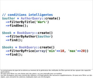 // conditions intelligentes
 $author = AuthorQuery::create()
   ->filterByTitle('War%')
   ->findOne();

 $book = BookQuery::create()
   ->filterByAuthor($author)
   ->find();

 $books = BookQuery::create()
   ->filterByPrice(array('min'=>10, 'max'=>20))
   ->find();



La connaissance du type de la colonne au moment de la génération des méthodes de ﬁltre permet de leur ajouter des capacités
particulières.
On peut ainsi ﬁltrer sur une chaine avec des jokers, sur une intervalle pour un nombre.
Les clés étrangères sont vues comme des relations, et Propel génère des raccourcis supplémentaires. On peut ainsi ﬁltrer sur des
objets, sans connaitre les colonnes impliquées dans une clé étrangère.
 