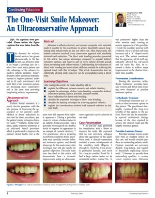 [QA: No captions were pro-
vided. Please review the figure
captions that were taken from the
text]
he demand for esthetic
dental services has grown
phenomenally in the last
decade. An attractive smile
is no longer a privilege just for a
select few—now every patient can
take advantage of the advances in
modern esthetic dentistry. Today’s
dentistry offers numerous treatment
options to improve patients’ smiles
and to fit each practitioner’s skill
level. Best of all, treatment options
are becoming more conservative
and at the same time providing
long-lasting esthetic improvement.
Ultraconservative
Approach
Esthetic dental treatment is a
purely elective procedure with the
sole purpose of improving the ap-
pearance of the patient’s smile.
Medical or dental indications do
not exist for these procedures, just
the patient’s desire to improve his or
her smile.1,2,3
Esthetic dental treat-
ment, unlike cosmetic treatment, is
an indicated dental procedure
which is performed to improve the
patient’s dental health, but at the
same time will improve their esthet-
ic appearance. Placing a porcelain
crown to restore a broken incisor is
an esthetic dental procedure, but a
porcelain veneer placed on a healthy
tooth to improve its appearance is
an example of cosmetic dentistry.1-3
The practitioner, who is preparing
to perform an esthetic dental proce-
dure must carefully consider differ-
ent treatment options, and should
always opt for the most conservative
technique that will also satisfy the
patient’s objectives. The smile make
over described in this article will
demonstrate how a dramatic
improvement using an ultraconser-
vative approach can be achieved in
one visit.
Case Presentation
A 23-year-old man presented
for consultation with a desire to
improve his smile. He expressed
that he was extremely unhappy
about the appearance of his upper
front teeth. A clinical examination
revealed a severe misalignment of
his maxillary teeth (Figures 1
through 5). Tooth No. 8 was severe-
ly protruded buccally, and tooth
No. 4 was in crossbite. Tooth No. 5
had a large carious lesion on its
mesiofacial surface. Canine No. 11
was positioned higher than the
other anterior teeth, creating an
uneven appearance of the gum line.
Overall, the maxillary anterior teeth
exhibited a lack of incisal and facial
harmony and a “V” shaped maxil-
lary arch. The patient mentioned
that the appearance of his teeth sig-
nificantly affected his self-esteem
and his social life. Also, he ex-
pressed a desire to achieve major
improvement in the shortest treat-
ment time possible.
Pretreatment Considerations
During the interview, ortho-
dontic treatment, porcelain lami-
nate veneers and direct resin bond-
ing were discussed as possible
treatment options.
Orthodontic Treatment
Orthodontic treatment was cer-
tainly an ideal treatment option for
this patient. The practitioner thor-
oughly explained the long-term
benefits of this option to the pa-
tient. Never the less, he immediate-
ly rejected orthodontic therapy
because of the time required to
achieve the desired result and the
lengthy retention period.
Porcelain Laminate Veneers
Porcelain laminate veneers would
have been an excellent option for
this case, and would certainly pro-
duce an outstanding esthetic result.
Ceramic materials are extremely
durable, long-lasting, and capable
of beautifully replicating natural
teeth.1-3
However, to provide these
outstanding qualities, a ceramic
veneer requires some thickness.
Figures 1 through 5—A clinical examination revealed a severe misalignment of the patient’s maxillary teeth.
T
Abstract
Advances in adhesive dentistry and modern composite resin materials
made it possible for the practitioner to achieve beautifully natural, long-
lasting smile enhancement in just one office visit. Most importantly, the
esthetic makeover involved a very conservative approach with absolutely
minimal tooth reduction. The direct resin bonding procedure presented
in this article, has unique advantages compared to popular indirect
restorative options, and must be part of every esthetic dentist’s arsenal
when performing smile enhancements. Understanding the indications of
direct resin bonding and some artistic skills are essential for achieving the
optimal result with this technique. This article demonstrates how an
esthetically pleasing smile makeover can be accomplished using a direct
resin
Learning Objectives
After reading this article, the reader should be able to:
■ explain the difference between cosmetic and esthetic dentistry.
■ explain the advantages of direct resin bonding compared to indirect
restorative options, such as porcelain laminate veneers.
■ learn indications for direct resin bonding.
■ describe the sequential technique of direct resin bonding.
■ describe the layering technique for achieving optimal esthetics.
■ explain the considerations involved with materials selection in this
case study.
Continuing Education
The One-Visit Smile Makeover:
An Ultraconservative Approach
2 February 2006 Contemporary Esthetics
Oleg Borshch, DDS
Private Practice
Brooklyn, New York
Phone: 718.376.8656
Email: doctoroleg@verizon.net
Web site:
www.omnidentalcare.com
 