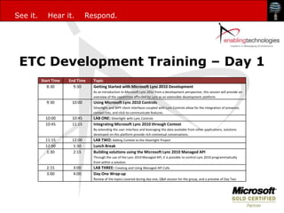 See it.      Hear it.           Respond.




 ETC Development Training – Day 1
          Start Time   End Time   Topic
             8:30        9:30     Getting Started with Microsoft Lync 2010 Development
                                  As an introduction to Microsoft Lync 2010 from a development perspective, this session will provide an
                                  overview of the capabilities afforded by Lync as an extensible development platform.
            9:30        10:00     Using Microsoft Lync 2010 Controls
                                  Silverlight and WPF client interfaces coupled with Lync Controls allow for the integration of presence,
                                  contact lists, and click-to-communicate features.
            10:00       10:45     LAB ONE: Silverlight with Lync Controls
            10:45       11:15     Integrating Microsoft Lync 2010 through Context
                                  By extending the user interface and leveraging the data available from other applications, solutions
                                  developed on this platform provide rich contextual conversations.
            11:15       12:00     LAB TWO: Adding Context to the Silverlight Project
            12:00        1:30     Lunch Break
            1:30         2:15     Building solutions using the Microsoft Lync 2010 Managed API
                                  Through the use of the Lync 2010 Managed API, it is possible to control Lync 2010 programmatically
                                  from within a solution.
            2:15         3:00     LAB THREE: Creating and Using Managed API Calls
            3:00         4:00     Day One Wrap-up
                                  Review of the topics covered during day one, Q&A session for the group, and a preview of Day Two
 