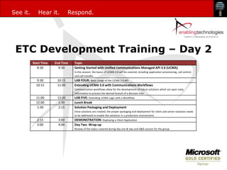 See it.      Hear it.           Respond.




 ETC Development Training – Day 2
          Start Time   End Time   Topic
             8:30        9:30     Getting Started with Unified Communications Managed API 3.0 (UCMA)
                                  In this session, the basics of UCMA 3.0 will be covered, including application provisioning, call control,
                                  and call transfer.
            9:30        10:15     LAB FOUR: Basic Usage of the UCMA 3.0 API
            10:15       11:00     Extending UCMA 3.0 with Communications Workflows
                                  Communication workflows allow for the development of robust solutions which act upon state
                                  information to process the desired branch of a decision tree.
            11:00       12:00     LAB FIVE: Extending UCMA Logic with a Workflow
            12:00        1:30     Lunch Break
            1:30         2:15     Solution Packaging and Deployment
                                  Once solutions are created, the proper packaging and deployment for client and server solutions needs
                                  to be addressed to enable the solutions in a production environment.
            2:15         3:00     DEMONSTRATION: Deploying a Client Application
            3:00         4:00     Day Two Wrap-up
                                  Review of the topics covered during day one & two and Q&A session for the group
 