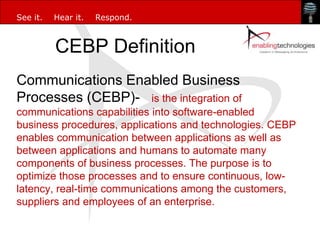 See it.   Hear it.   Respond.



          CEBP Definition
Communications Enabled Business
Processes (CEBP)- is the integration of
communications capabilities into software-enabled
business procedures, applications and technologies. CEBP
enables communication between applications as well as
between applications and humans to automate many
components of business processes. The purpose is to
optimize those processes and to ensure continuous, low-
latency, real-time communications among the customers,
suppliers and employees of an enterprise.
 