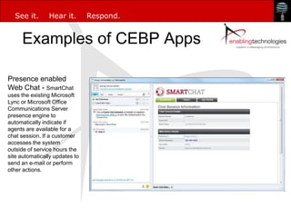 See it.       Hear it.        Respond.


     Examples of CEBP Apps

Presence enabled
Web Chat - SmartChat
uses the existing Microsoft
Lync or Microsoft Office
Communications Server
presence engine to
automatically indicate if
agents are available for a
chat session. If a customer
accesses the system
outside of service hours the
site automatically updates to
send an e-mail or perform
other actions.
 