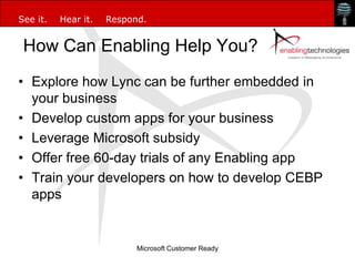 See it.   Hear it.   Respond.


 How Can Enabling Help You?
• Explore how Lync can be further embedded in
  your business
• Develop custom apps for your business
• Leverage Microsoft subsidy
• Offer free 60-day trials of any Enabling app
• Train your developers on how to develop CEBP
  apps


                           Microsoft Customer Ready
 