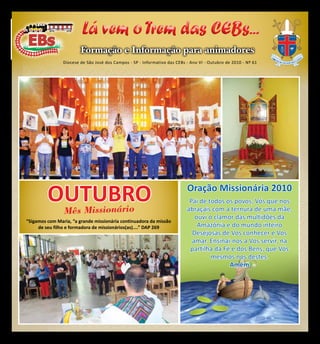 CEBs - Informação e Formação para animadores                                  1


                         Lá vem o Trem das CEBs...
                        Formação e Informação para animadores
                Diocese de São José dos Campos - SP - Informativo das CEBs - Ano VI - Outubro de 2010 - Nº 61




         OUTUBRO
           Missionário
                                                                                   Oração Missionária 2010
                                                                                    Pai de todos os povos, Vós que nos
                Mês                                                                abraçais com a ternura de uma mãe,
                                                                                      ouvi o clamor das multidões da
“Sigamos com Maria, “a grande missionária continuadora da missão
     de seu filho e formadora de missionários(as)....” DAP 269                         Amazônia e do mundo inteiro
                                                                                     Desejosas de Vos conhecer e Vos
                                                                                     amar. Ensinai-nos a Vos servir, na
                                                                                    partilha da Fé e dos Bens, que Vós
                                                                                            mesmos nos destes.
                                                                                                  Amém
 