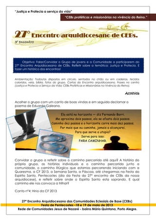 “Justiça e Profecia a serviço da vida”
“CEBs proféticas e missionárias na vivência do Reino.”
27º Encontro Arquidiocesano das Comunidades Eclesiais de Base (CEBs)
Festa de Pentecostes -18 e 19 de maio de 2013
Rede de Comunidades Jesus de Nazaré - bairro Mário Quintana, Porto Alegre.
27° Encontro arquidiocesano de CEBs.
3° encontro
Objetivo: Falar/Convidar o Grupo de jovens e a Comunidade a participarem do
27° Encontro Arquidiocesano de CEBs. Refletir sobre a temática: Justiça e Profecia. E
fazer um histórico dos encontros!
Ambientação: Todos/as dispostos em circulo, sentados no chão ou em cadeiras, tecidos
coloridos, vela, bíblia, fotos do grupo, Cartaz do Encontro arquidiocesano. Frases no centro
(Justiça e Profecia a Serviço da Vida; CEBs Proféticas e Missionárias na Vivência do Reino).
Acolhida
Acolher o grupo com um canto de boas vindas e em seguida declamar o
poema de Eduardo Galeano.
Ela está no horizonte — diz Fernando Barri.
Me aproximo dois passos, ela se afasta dois passos.
Caminho dez passos e o horizonte corre mais dez passos.
Por mais que eu caminhe, jamais a alcançarei.
Para que serve a utopia?
Serve para isso:
PARA CAMINHAR.
Convidar o grupo a refletir sobre o caminho percorrido até aqui? A história do
próprio grupo, as histórias individuais e o caminho percorrido junto a
comunidade, o caminho litúrgico que estamos percorrendo iniciando com a
Quaresma, a CF 2013, a Semana Santa, a Páscoa, até chegarmos na Festa do
Espirito Santo, Pentecostes (dia da Festa do 27° encontro de CEBs da nossa
arquidiocese), e refletir sobre onde o Espirito Santo esta soprando. E qual
caminho ele nos convoca a trilhar?
Canto n°4: Hino da CF 2013
 