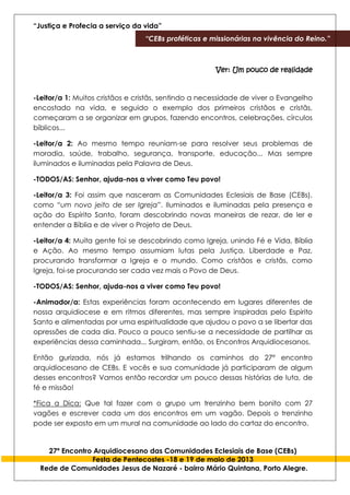 “Justiça e Profecia a serviço da vida”
“CEBs proféticas e missionárias na vivência do Reino.”
27º Encontro Arquidiocesano das Comunidades Eclesiais de Base (CEBs)
Festa de Pentecostes -18 e 19 de maio de 2013
Rede de Comunidades Jesus de Nazaré - bairro Mário Quintana, Porto Alegre.
Ver: Um pouco de realidade
-Leitor/a 1: Muitos cristãos e cristãs, sentindo a necessidade de viver o Evangelho
encostado na vida, e seguido o exemplo dos primeiros cristãos e cristãs,
começaram a se organizar em grupos, fazendo encontros, celebrações, círculos
bíblicos...
-Leitor/a 2: Ao mesmo tempo reuniam-se para resolver seus problemas de
moradia, saúde, trabalho, segurança, transporte, educação... Mas sempre
iluminados e iluminadas pela Palavra de Deus.
-TODOS/AS: Senhor, ajuda-nos a viver como Teu povo!
-Leitor/a 3: Foi assim que nasceram as Comunidades Eclesiais de Base (CEBs),
como “um novo jeito de ser Igreja”. Iluminados e iluminadas pela presença e
ação do Espírito Santo, foram descobrindo novas maneiras de rezar, de ler e
entender a Bíblia e de viver o Projeto de Deus.
-Leitor/a 4: Muita gente foi se descobrindo como Igreja, unindo Fé e Vida, Bíblia
e Ação. Ao mesmo tempo assumiam lutas pela Justiça, Liberdade e Paz,
procurando transformar a Igreja e o mundo. Como cristãos e cristãs, como
Igreja, foi-se procurando ser cada vez mais o Povo de Deus.
-TODOS/AS: Senhor, ajuda-nos a viver como Teu povo!
-Animador/a: Estas experiências foram acontecendo em lugares diferentes de
nossa arquidiocese e em ritmos diferentes, mas sempre inspiradas pelo Espirito
Santo e alimentadas por uma espiritualidade que ajudou o povo a se libertar das
opressões de cada dia. Pouco a pouco sentiu-se a necessidade de partilhar as
experiências dessa caminhada... Surgiram, então, os Encontros Arquidiocesanos.
Então gurizada, nós já estamos trilhando os caminhos do 27° encontro
arquidiocesano de CEBs. E vocês e sua comunidade já participaram de algum
desses encontros? Vamos então recordar um pouco dessas histórias de luta, de
fé e missão!
*Fica a Dica: Que tal fazer com o grupo um trenzinho bem bonito com 27
vagões e escrever cada um dos encontros em um vagão. Depois o trenzinho
pode ser exposto em um mural na comunidade ao lado do cartaz do encontro.
 