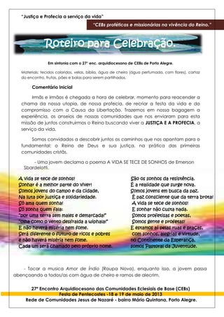“Justiça e Profecia a serviço da vida”
“CEBs proféticas e missionárias na vivência do Reino.”
27º Encontro Arquidiocesano das Comunidades Eclesiais de Base (CEBs)
Festa de Pentecostes -18 e 19 de maio de 2013
Rede de Comunidades Jesus de Nazaré - bairro Mário Quintana, Porto Alegre.
Roteiro para Celebração.
Em sintonia com o 27° enc. arquidiocesano de CEBs de Porto Alegre.
Materiais: tecidos coloridos, velas, bíblia, água de cheiro (água perfumada, com flores), cartaz
do encontro, frutas, pães e balas para serem partilhados.
Comentário Inicial
Irmãs e irmãos é chegada a hora de celebrar, momento para reacender a
chama da nossa utopia, de nossa profecia, de recriar a festa da vida e do
compromisso com a Causa da Libertação. Trazemos em nossa bagagem a
experiência, os anseios de nossas comunidades que nos enviaram para esta
missão de juntos construirmos o Reino buscando viver a JUSTIÇA E A PROFECIA, a
serviço da vida.
Somos convidados a descobrir juntos os caminhos que nos apontam para o
fundamental: o Reino de Deus e sua justiça, na prática das primeiras
comunidades cristãs.
- Uma jovem declama o poema A VIDA SE TECE DE SONHOS de Emerson
Sbardelotti.
A vida se tece de sonhos!
Sonhar é a melhor parte do viver!
Somos jovens do campo e da cidade,
Na luta por justiça e solidariedade.
Só ama quem sonha!
Só sonha quem fala:
“por uma terra sem males e demarcada!”
“olha como o vento desfralda a wiphala!”
E não haverá miséria nem fome.
Será diferente o futuro de ricos e pobres
e não haverá miséria nem fome.
Cada um será chamado pelo próprio nome.
São os sonhos da resistência.
É a realidade que surge nova.
Somos jovens em busca da paz.
É paz consciente que da terra brota!
A vida se tece de sonhos!
E sonhar não custa nada.
Somos profetisas e poetas,
Somos gente e profetas!
E estamos aí pelas ruas e praças,
com sonhos, alegrias e virtude,
no Continente da Esperança,
somos Pastoral da Juventude.
- Tocar a musica Amor de Índio (Roupa Nova), enquanto isso, a jovem passa
abençoando a todos/as com água de cheiro e ramos de alecrim.
 