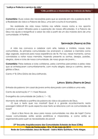 “Justiça e Profecia a serviço da vida”
“CEBs proféticas e missionárias na vivência do Reino.”
27º Encontro Arquidiocesano das Comunidades Eclesiais de Base (CEBs)
Festa de Pentecostes -18 e 19 de maio de 2013
Rede de Comunidades Jesus de Nazaré - bairro Mário Quintana, Porto Alegre.
Comentário: Duas coisas são necessárias para que se acenda em nós a palavra da fé:
a Realidade da vida e a Palavra de Deus, uma sem a outra é incompleta.
Na realidade da vida nossa história nos reflete nossos rostos e nos aponta
caminhos a serem trilhados para a superação de nossas dificuldades. E a Palavra de
Deus nos ajuda a ressignificar o sabor da vida a partir de um dos maiores dons de uma
comunidade: A Partilha.
Recordação [Palavra] da Vida
A vida nos convoca a celebrar com arte, beleza e mistério, nossas lutas
comunitárias. As primeiras comunidades nos ensinaram a valorizar a memória como
algo sagrado, essencial para nossa experiência de fé. Por isso, nesse momento, somos
convidados a visitar nossa memória, trazendo presente os sonhos, desejos, paixões,
alegrias, dores e lutas de nossa comunidade, de nosso grupo de jovens...
Comentário: Pelas belezas e lutas cotidianas, pelos caminhos percorridos e pelas vidas
que se entrelaçaram comunitariamente, com muita alegria, dança e carinho, demos
glórias a Deus.
Canto n° 8: Olha Glória de Deus brilhando.
Leitura Bíblica [Palavra de Deus]
Entrada da palavra: Um casal de jovens entra dançando com a bíblia e uma vela.
Canto de aclamação n° 11: Fazei Ressoar.
Evangelho da comunidade de [João 6, 1 – 15].
Momento de reflexão e partilha da palavra da vida e da palavra de Deus.
-O que o texto quer nos mostrar? Qual é o grande acontecimento nesta
passagem bíblica? Em quais aspectos esse texto se relaciona com as comunidades de
base?
- Qual a Boa Nova de Jesus para nossas comunidades nos dias de hoje? Como
nossas comunidades estão sendo proféticas e missionárias, e como estão se
organizando para suprir as necessidades do povo?
 