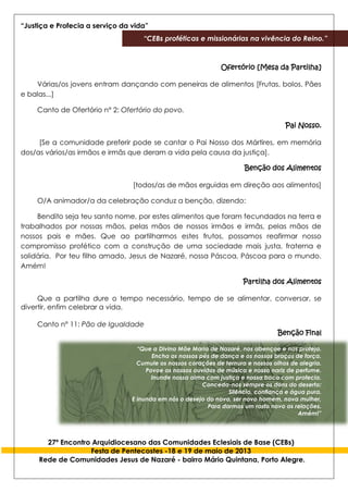 “Justiça e Profecia a serviço da vida”
“CEBs proféticas e missionárias na vivência do Reino.”
27º Encontro Arquidiocesano das Comunidades Eclesiais de Base (CEBs)
Festa de Pentecostes -18 e 19 de maio de 2013
Rede de Comunidades Jesus de Nazaré - bairro Mário Quintana, Porto Alegre.
Ofertório [Mesa da Partilha]
Várias/os jovens entram dançando com peneiras de alimentos [Frutas, bolos. Pães
e balas...]
Canto de Ofertório n° 2: Ofertório do povo.
Pai Nosso.
[Se a comunidade preferir pode se cantar o Pai Nosso dos Mártires, em memória
dos/as vários/as irmãos e irmãs que deram a vida pela causa da justiça].
Benção dos Alimentos
[todos/as de mãos erguidas em direção aos alimentos]
O/A animador/a da celebração conduz a benção, dizendo:
Bendito seja teu santo nome, por estes alimentos que foram fecundados na terra e
trabalhados por nossas mãos, pelas mãos de nossos irmãos e irmãs, pelas mãos de
nossos pais e mães. Que ao partilharmos estes frutos, possamos reafirmar nosso
compromisso profético com a construção de uma sociedade mais justa, fraterna e
solidária. Por teu filho amado, Jesus de Nazaré, nossa Páscoa, Páscoa para o mundo.
Amém!
Partilha dos Alimentos
Que a partilha dure o tempo necessário, tempo de se alimentar, conversar, se
divertir, enfim celebrar a vida.
Canto n° 11: Pão de Igualdade
Benção Final
“Que a Divina Mãe Maria de Nazaré, nos abençoe e nos proteja.
Encha os nossos pés de dança e os nossos braços de força.
Cumule os nossos corações de ternura e nossos olhos de alegria.
Povoe os nossos ouvidos de música e nosso nariz de perfume.
Inunde nossa alma com justiça e nossa boca com profecia.
Conceda-nos sempre os dons do deserto:
Silêncio, confiança e água pura.
E inunda em nós o desejo do novo, ser novo homem, nova mulher,
Para darmos um rosto novo as relações.
Amém!”
 