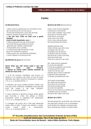 “Justiça e Profecia a serviço da vida”
“CEBs proféticas e missionárias na vivência do Reino.”
27º Encontro Arquidiocesano das Comunidades Eclesiais de Base (CEBs)
Festa de Pentecostes -18 e 19 de maio de 2013
Rede de Comunidades Jesus de Nazaré - bairro Mário Quintana, Porto Alegre.
Cantos
[1] Momento Novo
1.Deus chama a gente pra um momento novo,
de caminhar junto com seu povo.
É hora de transformar o que não dá mais.
Sozinho, isolado ninguém é capaz.
/: Por isso vem, entra na roda com a gente
também,
você é muito importante, vem :/
2. Não é possível crer que tudo é fácil.
Há muita força que produz a morte,
gerando dor, tristeza e desolação.
É necessário unir o cordão.
3. A força que hoje faz brotar a vida
atua em nós pela sua graça.
É Deus quem nos convida pra trabalhar:
o amor repartir e as forças juntar.
[2] Ofertório do povo [Zé Vicente]
Quem disse que não somos nada e que não
temos nada para oferecer.
/: Repare as nossas mãos abertas trazendo as
ofertas do nosso viver. :/
1. A fé do homem nordestino que busca um
destino e um pedaço de chão. A luta do povo
oprimido que abre caminho transforma a nação.
/: O, o, o, o, recebe Senhor. :/
2. Retalhos de nossa história bonitas vitórias que
meu povo tem. Palmares, Caldeirão, Canudos são
lutas de ontem e de hoje também.
/: O, o, o, o, recebe Senhor. :/
3. Aqui trazemos a semente sangue desta gente
que fecunda o chão. Do gringo e tantos
lavradores santo e operários em libertação.
/: O, o, o, o, recebe Senhor. :/
4. Coragem de quem dá a vida seja oferecida
neste vinho e pão. É força que destrói a morte,
muda nossa sorte é ressurreição.
/: O, o, o, o, recebe Senhor. :/
[3] Amor de Índio [Roupa Nova]
Tudo o que move é sagrado,
E remove as montanhas
Com todo cuidado, meu amor
Enquanto a chama arder
Todo dia te ver passar
Tudo viver a teu lado
Com o arco da promessa
Do azul pintado pra durar
Abelha fazendo mel
Vale o tempo que não voou
A estrela caiu do céu
O pedido que se pensou
O destino que se cumpriu
De sentir seu calor e ser todo
Todo dia é de viver
Para ser o que for e ser tudo
Sim, todo amor é sagrado
E o fruto do trabalho
É mais que sagrado, meu amor
A massa que faz o pão
Vale a luz do seu suor
Lembra que o sono é sagrado
E alimenta de horizontes
O tempo acordado de viver
No inverno te proteger
No verão sair pra pescar
No outono te conhecer
Primavera poder gostar
No estio me derreter
Pra na chuva dançar e andar junto
O destino que se cumpriu
De sentir seu calor e ser tudo
[4] Hino da cf 2013
Sei que perguntas, juventude, de onde veio
Teu belo jeito sempre novo e verdadeiro.
Eu fiz brotar em ti desde o materno seio
Essa vontade de mudar o mundo inteiro.
 