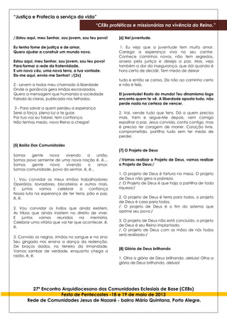 “Justiça e Profecia a serviço da vida”
“CEBs proféticas e missionárias na vivência do Reino.”
27º Encontro Arquidiocesano das Comunidades Eclesiais de Base (CEBs)
Festa de Pentecostes -18 e 19 de maio de 2013
Rede de Comunidades Jesus de Nazaré - bairro Mário Quintana, Porto Alegre.
/:Estou aqui, meu Senhor, sou jovem, sou teu povo!
Eu tenho fome de justiça e de amor,
Quero ajudar a construir um mundo novo.
Estou aqui, meu Senhor, sou jovem, sou teu povo!
Para formar a rede da fraternidade,
E um novo céu, uma nova terra, a tua vontade.
Eis-me aqui, envia-me Senhor! :/(2x)
2 - Levem a todos meu chamado à liberdade
Onde a ganância gera irmãos escravizados.
Quero a mensagem que humaniza a sociedade
Falada às claras, publicada nos telhados.
3 - Para salvar a quem perdeu a esperança
Serei a força, plena luz a te guiar.
Por tua voz eu falarei, tem confiança,
Não tenhas medo, novo Reino a chegar!
[5] Baião Das Comunidades
Somos gente nova vivendo a união,
Somos povo semente de uma nova nação ê, ê....
Somos gente nova vivendo o amor,
Somos comunidade, povo do senhor, ê, ê...
1. Vou convidar os meus irmãos trabalhadores:
Operários, lavradores, biscateiros e outros mais.
E juntos vamos celebrar a confiança
Nossa luta na esperança de ter terra, pão e paz,
ê, ê.
2. Vou convidar os índios que ainda existem,
As tribos que ainda insistem no direito de viver.
E juntos vamos reunidos na memória,
Celebrar uma vitória que vai ter que acontecer, ê,
ê.
3. Convido os negros, irmãos no sangue e na sina;
Seu gingado nos ensina a dança da redenção.
De braços dados, no terreiro da irmandade,
Vamos sambar de verdade, enquanto chega a
razão, ê, ê.
[6] Hei juventude.
1. Eu vejo que a juventude tem muito amor.
Carrega a esperança viva no seu cantar.
Conhece caminhos novos, não tem segredos,
anseia pela justiça e deseja a paz. Mas, vejo
também a dor da insegurança, que dói quando é
hora certa de decidir. Tem medo de deixar
tudo e então se cansa. Diz não ao caminho certo
e não è feliz.
Ei juventude! Rosto do mundo! Teu dinamismo logo
encanta quem te vê. A liberdade aposta tudo, não
perde nada na certeza de vencer.
2. Vai, vende tudo que tens. Dá a quem precisa
mais. Vem e segue-Me depois, vem comigo
espalhar a paz. Jesus convida, conta contigo, mas
é preciso ter coragem de morrer. Coração livre,
comprometido, partilha tudo sem ter medo de
perder.
[7] O Projeto de Deus
/:Vamos realizar o Projeto de Deus, vamos realizar
o Projeto de Deus:/
1. O projeto de Deus é fartura na mesa. O projeto
de Deus não gera a pobreza.
/: O Projeto de Deus é que haja a partilha de toda
riqueza:/
2. O projeto de Deus é terra para todos, o projeto
de Deus é casa para todos.
/: O projeto de Deus é o fim do sistema que
oprime seu povo:/
3. O projeto de Deus não está concluído, o projeto
de Deus é seu Reino implantado.
/: O projeto de Deus com as mãos de nós todos
será realizado:/
[8] Glória de Deus brilhando
1. Olha a glória de Deus brilhando, aleluia! Olha a
glória de Deus brilhando, aleluia!
 