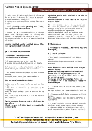 “Justiça e Profecia a serviço da vida”
“CEBs proféticas e missionárias na vivência do Reino.”
27º Encontro Arquidiocesano das Comunidades Eclesiais de Base (CEBs)
Festa de Pentecostes -18 e 19 de maio de 2013
Rede de Comunidades Jesus de Nazaré - bairro Mário Quintana, Porto Alegre.
2. Nosso Deus é o artista do universo, é a fonte da
luz, do ar, da cor, é o som, é a música, é a dança,
é o mar, jangadeiro e pescador.
É o seio materno sempre fértil, é beleza, é pureza e
é calor.
Aleluia! (Aleluia!) Aleluia! (Aleluia!) Vamos criar,
que é pra glória de Deus brilhar!
3. Nosso Deus é caminho e caminhada, do seu
povo para a libertação. Onde quer que esteja um
oprimido, é Javé que promove a redenção.
Ele quebra a força do tirano, e garante a vitória
da união.
Aleluia! (Aleluia!) Aleluia! (Aleluia!). Vamos lutar,
que é pra glória de Deus brilhar!
[9] Eu sou feliz é na comunidade
/: Eu sou feliz é na comunidade!
Na comunidade eu sou feliz:/
1. A nossa comunidade se reuni todo dia
E a nossa comunidade se transforma em alegria
2. Nós cantamos um bendito, depois um pelo sinal,
Um lê o Evangelho e todos vamos comentar.
3. Os pobres fizeram um plano: Isto eles querem
ganhar!
Lutar pelos seu direitos para a vida melhorar.
[10] O Profeta (Antes que formasses)
Antes que te formasses dentro do seio de tua
mãe,
Antes que tu nascesses te conhecia e te
consagrei.
Para ser meu profeta. Entre as nações eu te
escolhi,
Irás para onde enviar-te e o que eu mando
proclamarás!
Tenho que gritar, tenho de arriscar, ai de mim se
não o faço!
Como escapar de ti, como calar, se tua voz arde
em meu peito!
Tenho que andar, tenho que lutar, ai de mim se
não o faço!
Como escapar de ti, como calar, se tua voz arde
em meu peito?
Não temas arriscar-te porque contigo eu estarei,
Não temas anunciar-me em tua boca eu falarei.
Entrego-te meu povo vai arrancar e derrubar
Para edificar destruirás e plantarás.
Deixa os teus irmãos, deixa teu pai e tua mãe.
Deixa a tua casa porque a terra gritando está.
Nada tragas contigo, pois ao seu lado eu estarei.
É hora de lutar, porque meu povo sofrendo está.
[11] Fazei ressoar
/: Fazei Ressoar, ressoaaar. A Palavra de Deus em
todo lugar:/
[12] Pão de Igualdade
1. Se calarem a voz dos profetas, as pedras
falarão.
Se fecharem uns poucos caminhos, mil trilhas
nascerão.
Muito tempo não dura a verdade nestas margens
estreitas demais:
Deus criou o infinito pra vida ser sempre mais!
É Jesus este pão de igualdade: viemos pra
comungar com a luta sofrida do povo, que quer
ter voz, ter vez, lugar.
Comungar é tornar-se um perigo: Viemos pra
incomodar. Com a fé e a união nossos passos, um
dia vão chegar.
2. O Espírito é vento incessante, que nada há de
prender.
Ele sopra até o absurdo que a gente não quer ver.
3. No banquete da festa de uns poucos, só rico se
sentou.
Nosso Deus fica ao lado dos pobres, colhendo o
que sobrou.
4. O poder tem raízes na areia, o tempo o faz cair.
União é a rocha que o povo usou pra construir.
5. Toda luta verá o seu dia nascer da escuridão.
Ensaiamos a festa e a alegria, fazendo comunhão.
 