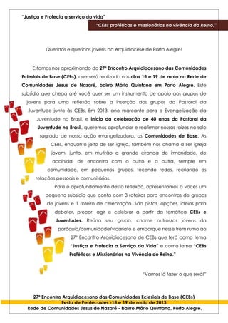 “Justiça e Profecia a serviço da vida”
“CEBs proféticas e missionárias na vivência do Reino.”
27º Encontro Arquidiocesano das Comunidades Eclesiais de Base (CEBs)
Festa de Pentecostes -18 e 19 de maio de 2013
Rede de Comunidades Jesus de Nazaré - bairro Mário Quintana, Porto Alegre.
Queridos e queridas jovens da Arquidiocese de Porto Alegre!
Estamos nos aproximando do 27º Encontro Arquidiocesano das Comunidades
Eclesiais de Base (CEBs), que será realizado nos dias 18 e 19 de maio na Rede de
Comunidades Jesus de Nazaré, bairro Mário Quintana em Porto Alegre. Este
subsídio que chega até você quer ser um instrumento de apoio aos grupos de
jovens para uma reflexão sobre a inserção dos grupos da Pastoral da
Juventude junto às CEBs. Em 2013, ano marcante para a Evangelização da
Juventude no Brasil, e início da celebração de 40 anos da Pastoral da
Juventude no Brasil, queremos aprofundar e reafirmar nossas raízes no solo
sagrado de nossa ação evangelizadora, as Comunidades de Base. As
CEBs, enquanto jeito de ser igreja, também nos chama a ser igreja
jovem, junto, em mutirão a grande ciranda de irmandade, de
acolhida, de encontro com o outro e a outra, sempre em
comunidade, em pequenos grupos, tecendo redes, recriando as
relações pessoais e comunitárias.
Para o aprofundamento desta reflexão, apresentamos a vocês um
pequeno subsídio que conta com 3 roteiros para encontros de grupos
de jovens e 1 roteiro de celebração. São pistas, opções, ideias para
debater, propor, agir e celebrar a partir da temática CEBs e
Juventudes. Reúna seu grupo, chame outros/as jovens da
paróquia/comunidade/vicariato e embarque nesse trem rumo ao
27º Encontro Arquidiocesano de CEBs que terá como tema
“Justiça e Profecia a Serviço da Vida” e como lema “CEBs
Proféticas e Missionárias na Vivência do Reino.”
“Vamos lá fazer o que será!”
 