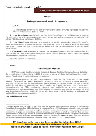 “Justiça e Profecia a serviço da vida”
“CEBs proféticas e missionárias na vivência do Reino.”
27º Encontro Arquidiocesano das Comunidades Eclesiais de Base (CEBs)
Festa de Pentecostes -18 e 19 de maio de 2013
Rede de Comunidades Jesus de Nazaré - bairro Mário Quintana, Porto Alegre.
Anexos
Textos para aprofundamento da assessoria.
Texto 1:
[...] Para refrescar a memória faz bem prestarmos atenção ao profundo significado das palavras
“Comunidades Eclesiais de Base – CEBs”.
O “C” diz Comunidade, aponta o jeito de viver e conviver, afugenta o individualismo e o egoísmo.
“Se vivo sozinha sou apenas um pedaço; sou inteira quando vivo pertencendo a uma comunidade”, diz,
feliz da vida, Carminha, participante de CEBs.
O “E” diz Eclesial, que é diferente de eclesiástica; diz respeito a assembleia, comunhão, reunião,
enfim, povo de Deus, a pérola encontrada pelo Concílio Vaticano II: Igreja é povo de Deus. Essa
perspectiva convida ao protagonismo das/os leigas/os e inibe a submissão que se dá em igreja
hierarquizada.
O “B” diz Base social e eclesial. Quer dizer, as CEBs são igreja a partir da base social, dos pobres, e é
igreja a partir da base eclesial, das/dos leigas/os. Assim, as CEBs têm como missão vivenciar a opção
pelos pobres na sociedade e na Igreja. [...]
Gilvander Moreira, frei Carmelita.
Texto 2:
ESPIRITUALIDADE DAS CEBS1
O 11º Intereclesial das Comunidades Eclesiais de Base do Brasil aconteceu na Diocese de Itabira –
Coronel Fabriciano – MG, em julho de 2005. O tema do encontro foi “Cebs: Espiritualidade libertadora” e
o lema “Seguir Jesus no compromisso com os excluídos”.
Espiritualidade tem sido uma das palavras mais usadas na igreja nos últimos tempos. Todo mundo
fala disso. É como se fosse o ponto de encontro de todas as pessoas e de todos os grupos na igreja. Mas
será que quando se fala de espiritualidade, fala-se sempre da mesma “coisa”? O que é mesmo
espiritualidade? Qual a espiritualidade das Comunidades Eclesiais de Base? Para conhecermos
verdadeiramente as CEBs, precisamos conhecer sua espiritualidade e para conhecermos
verdadeiramente a espiritualidade das CEBs, precisamos conhecer seu jeito de ser Igreja. Há uma
relação muito estreita entre a espiritualidade e o jeito de ser Igreja das CEBs. Seu jeito de ser Igreja é sua
espiritualidade encarnada e esculpida.
1. NOSSA ESPIRIRITUALIDADE
1
Publicado Grande Sinal 58 (1004) 557-563. Este texto foi preparado para o encontro de animação e articulação das
Comunidades Eclesiais de Base (CEBs) da Diocese de Limoeiro do Norte – CE. Sua linguagem coloquial, o estilo concentrado
e resumido de sua reflexão e a ausência de citações e referências bibliográficas se explicam a partir de seus destinatários:
animadores/as de grupos ou comunidades, a maioria iniciantes, pouco afeitos ao estudo e à reflexão. Para um maior
aprofundamento da reflexão aqui iniciada, cf. os verbetes “Espiritualidade” e “Seguimento de Jesus” de Ignácio Ellacuría e Jon
Sobrino, respectivamente, publicados em FLORISTAN SAMANES, Cristiano e TAMAYO-ACOSTA, Juan-José. Dicionário
de Conceitos Fundamentais do Cristianismo. São Paulo: Paulus, 1999, 240-245 e 771-775, respectivamente.
 