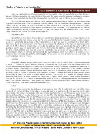 “Justiça e Profecia a serviço da vida”
“CEBs proféticas e missionárias na vivência do Reino.”
27º Encontro Arquidiocesano das Comunidades Eclesiais de Base (CEBs)
Festa de Pentecostes -18 e 19 de maio de 2013
Rede de Comunidades Jesus de Nazaré - bairro Mário Quintana, Porto Alegre.
Falar de espiritualidade é falar da experiência do espírito – falar do que ele faz em nós e de nós e
do que nós fazemos nele e com ele. Neste sentido, ela não pode ser entendida como algo que se opõe
ou nega nossa vida. Pelo contrário. Ela diz respeito a “um jeito” de viver a vida no e com espírito.
Quando falamos de espiritualidade cristã, falamos da experiência do Espírito de Jesus Cristo – do
que Ele faz em nós e de nós e do que nós fazemos n’Ele e com Ele no dia-dia de nossa vida. O mesmo
Espírito que fez de Jesus de Nazaré o Cristo (ungido, messias) é o que faz de nós cristãos (ungidos,
messias). Por isto, para sabermos se o espírito que age em nós e no qual e com o qual agimos é o mesmo
Espírito que agiu em Jesus e no qual e com o qual ele agiu, precisamos ver se ele faz em “nossa carne”
(vida) o que fez na “carne” (vida) de Jesus (1Jo 4, 2s).
ENCARNAÇÃO
O Espírito não tirou Jesus do mundo nem o distanciou dos problemas do seu tempo. Quanto mais
Jesus orava, quanto mais estava unido ao Pai e ao seu Espírito Santo, mais se interessava pela vida de
seu povo, sobretudo dos pobres e dos marginalizados. É por isso que ao confessarmos Jesus como
Palavra de Deus, o confessamos como Palavra encarnada: “E a Palavra se fez carne e acampou entre
nós” (Jo 1, 14). E Palavra encarnada no mundo dos pobres: “tomou a condição de escravo” (Fl 2, 7).
Qualquer espírito que nos desencarne do mundo, do mundo dos pobres, é espírito do anti-cristo (1Jo 4,
3). Uma espiritualidade que nos distancie da realidade, das pessoas, de seus problemas... não é
espiritualidade cristã. A primeira característica da espiritualidade cristã é, portanto, a encarnação e
encarnação no mundo dos pobres: participação na sua vida, nos seus problemas, nas suas lutas, nos
seus fracassos e nas suas vitórias.
MISSÃO
Mas além de levar Jesus a se encarnar no mundo dos pobres, o Espírito Santo confiou uma missão
a Jesus: “O Espírito do Senhor está sobre mim, porque ele me ungiu para que dê a boa notícia aos
pobres; enviou-me para anunciar a liberdade aos cativos e a visão aos cegos, para pôr em liberdade os
oprimidos e para proclamar o ano da graça do Senhor” (Lc 4, 18-19). O Espírito não nos desresponsabiliza
do mundo. Pelo contrário. Temos a missão de salvar o mundo. E salvá-lo de todas as formas de pecado:
egoísmo, injustiça, opressão, discriminação, pobreza, riqueza... Uma espiritualidade que faz com que a
gente não se preocupe com as coisas desse mundo, com a vida e a morte dos pobres, não é
espiritualidade cristã. Se Jesus, ungido por Deus com o Espírito Santo, passou neste mundo fazendo o
bem (At 10, 38): curando doentes, libertando dos espíritos maus, acolhendo pecadores, sentando-se à
mesa com pessoas mal vistas...; seus seguidores, ungidos com o mesmo Espírito, devem fazer o mesmo.
Esta é a segunda característica da espiritualidade cristã.
CRUZ
Encarnar-se no mundo dos pobres e encarregar-se dele não é nada fácil nem tranqüilo. Nosso
mundo é um mundo dividido entre pobres e ricos, opressores e oprimidos... E nele a gente sempre está
de um lado. Não existe neutralidade. Estar de um lado significa estar em conflito com o outro. Jesus viveu
permanentemente em conflito. Foi um homem em conflito. Estar do lado do pobre, do órfão, da viúva e
do estrangeiro significou estar em conflito com os ricos e poderosos políticos e religiosos. O conflito foi tão
grande que chegou à cruz. Ele foi assassinado! E ainda hoje é do mesmo jeito: Ficar do lado dos
trabalhadores das indústrias em nossa região (Delmont, Dakota, AGABÊ, Compescal...) significa estar em
conflito com os donos dessas indústrias; ficar do lado das comunidades pobres atingidas pela Barragem
Castanhão significa estar em conflito com os grandes empresários e produtores que realmente se
beneficiarão do Castanhão; ficar do lado das comunidades pesqueiras significa estar em conflito com
os grandes “produtores” e exportadores de camarão; ficar do lado dos agricultores assentados significa
estar em conflito com a política agrícola empresarial que faz com que os grandes empresários se
apropriem dos projetos de irrigação (Jaguaribe Apodi e Tabuleiro de Russas); defender a dignidade das
mulheres significa estar em conflito com as pessoas machistas... O conflito é uma consequência da
missão: “Se me perseguiram, também a vós perseguirão” (Jô 15, 20). Estar bem e em paz com os
 